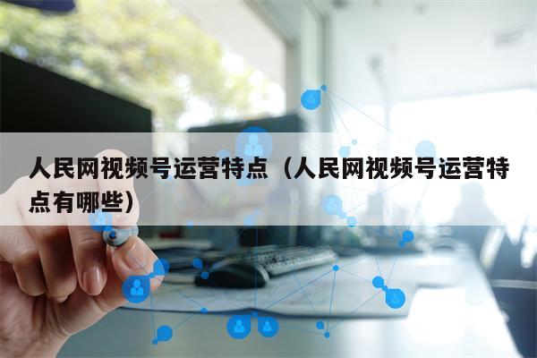 人民网视频号运营特点（人民网视频号运营特点有哪些）