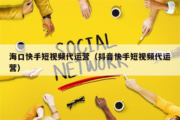 海口快手短视频代运营（抖音快手短视频代运营）