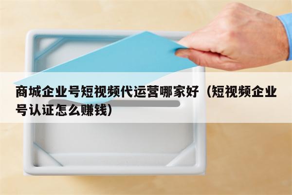 商城企业号短视频代运营哪家好（短视频企业号认证怎么赚钱）