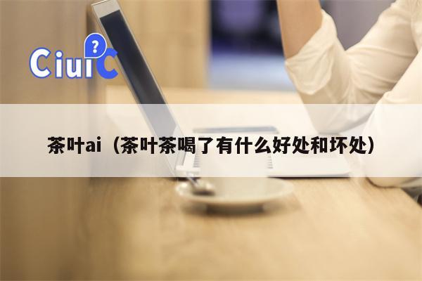 茶叶ai（茶叶茶喝了有什么好处和坏处）