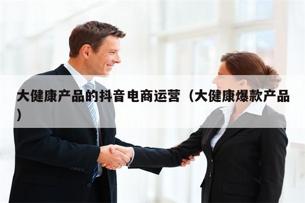 大健康产品的抖音电商运营（大健康爆款产品）