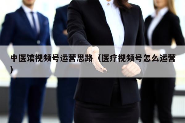 中医馆视频号运营思路（医疗视频号怎么运营）