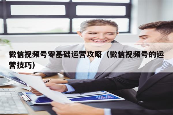微信视频号零基础运营攻略（微信视频号的运营技巧）