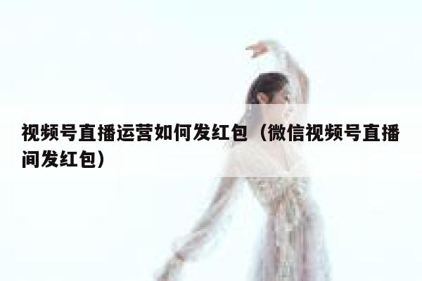 视频号直播运营如何发红包（微信视频号直播间发红包）