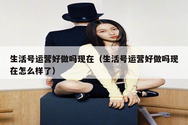 生活号运营好做吗现在（生活号运营好做吗现在怎么样了）