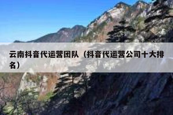 云南抖音代运营团队（抖音代运营公司十大排名）