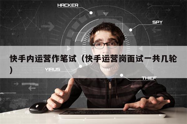快手内运营作笔试（快手运营岗面试一共几轮）