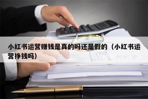 小红书运营赚钱是真的吗还是假的（小红书运营挣钱吗）