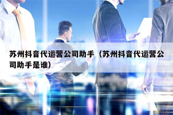 苏州抖音代运营公司助手（苏州抖音代运营公司助手是谁）