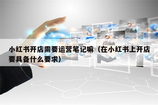 小红书开店需要运营笔记嘛（在小红书上开店要具备什么要求）