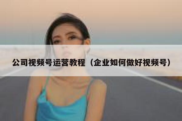公司视频号运营教程（企业如何做好视频号）