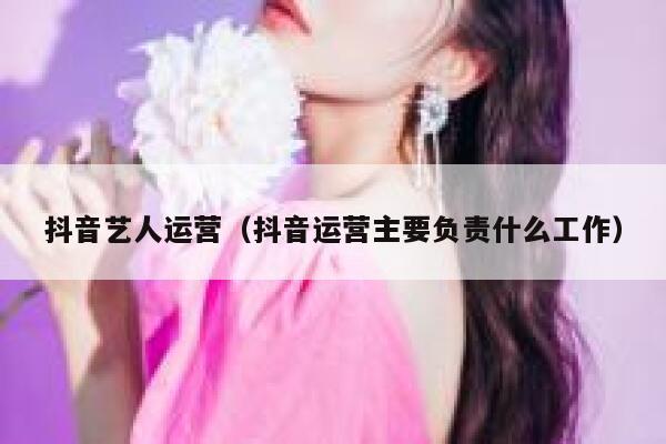 抖音艺人运营（抖音运营主要负责什么工作）