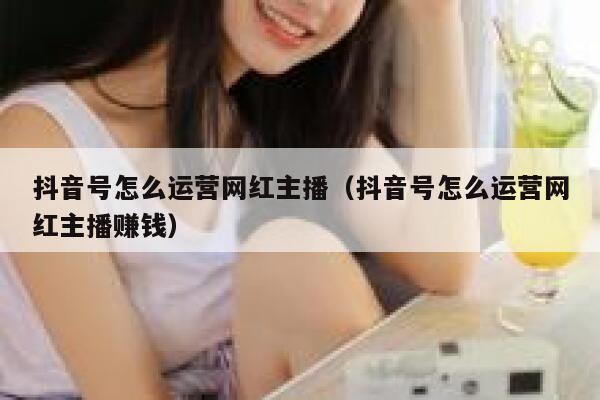 抖音号怎么运营网红主播（抖音号怎么运营网红主播赚钱）