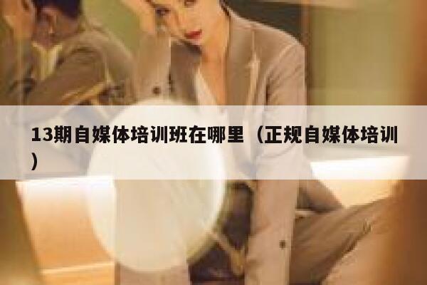 13期自媒体培训班在哪里（正规自媒体培训）