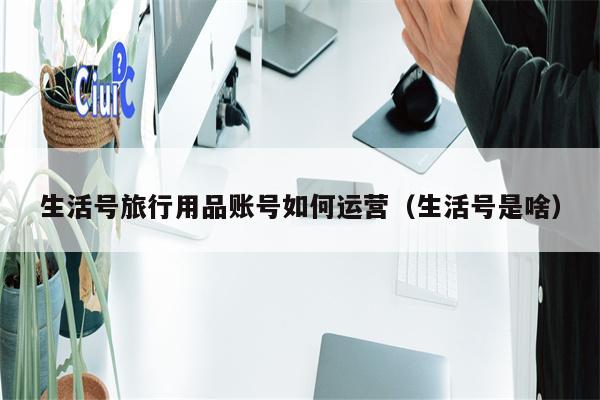 生活号旅行用品账号如何运营（生活号是啥）