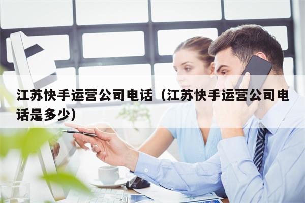 江苏快手运营公司电话（江苏快手运营公司电话是多少）