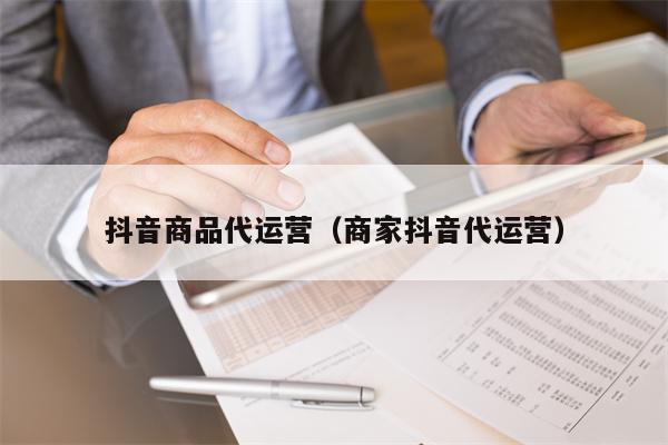抖音商品代运营（商家抖音代运营）