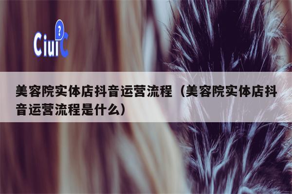 美容院实体店抖音运营流程（美容院实体店抖音运营流程是什么）