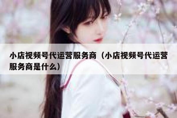 小店视频号代运营服务商（小店视频号代运营服务商是什么）