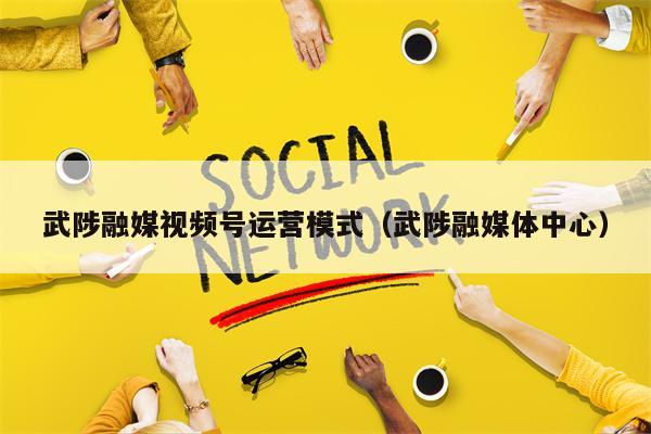武陟融媒视频号运营模式（武陟融媒体中心）
