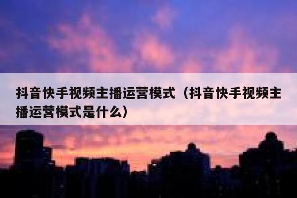 抖音快手视频主播运营模式（抖音快手视频主播运营模式是什么）
