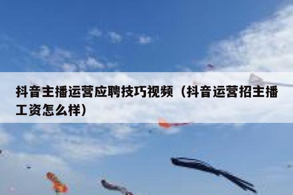 抖音主播运营应聘技巧视频（抖音运营招主播工资怎么样）