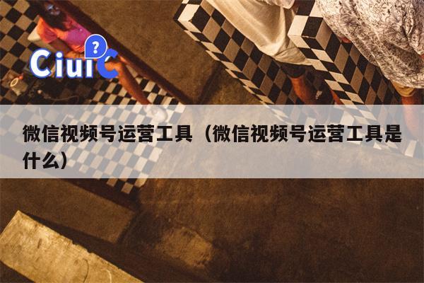 微信视频号运营工具（微信视频号运营工具是什么）