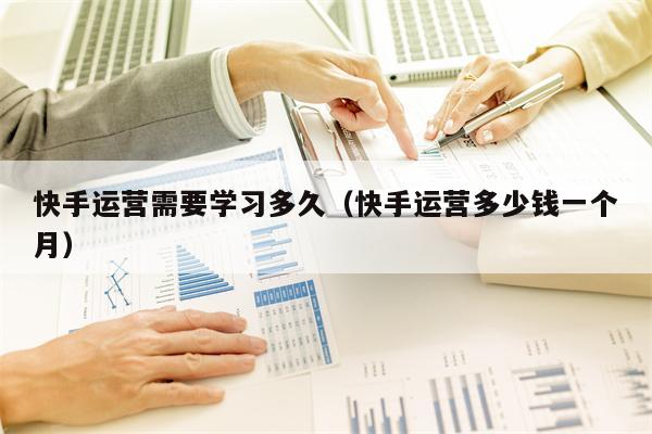 快手运营需要学习多久（快手运营多少钱一个月）
