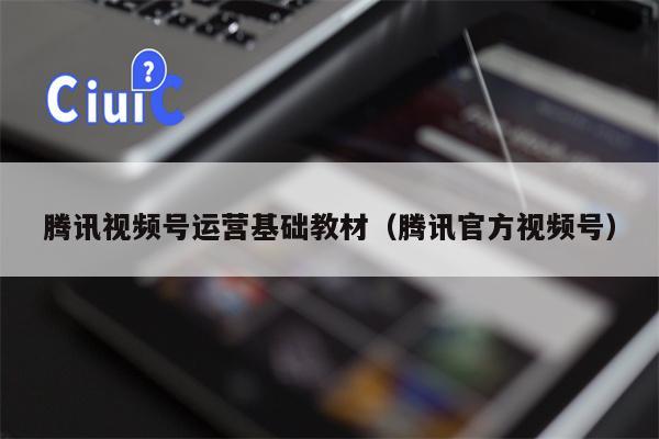 腾讯视频号运营基础教材（腾讯官方视频号）