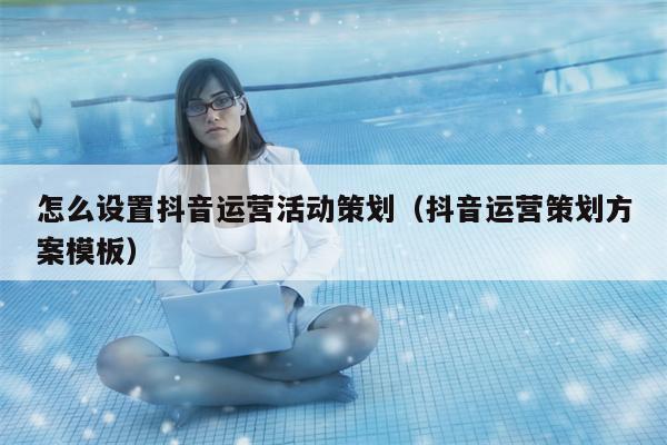 怎么设置抖音运营活动策划（抖音运营策划方案模板）