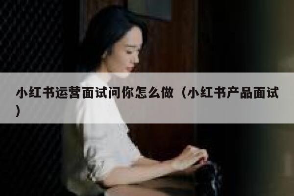 小红书运营面试问你怎么做（小红书产品面试）