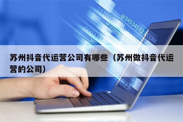 苏州抖音代运营公司有哪些（苏州做抖音代运营的公司）