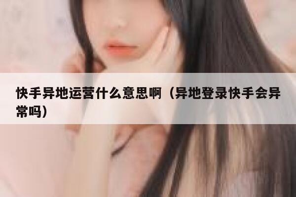 快手异地运营什么意思啊（异地登录快手会异常吗）