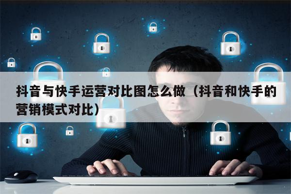 抖音与快手运营对比图怎么做（抖音和快手的营销模式对比）
