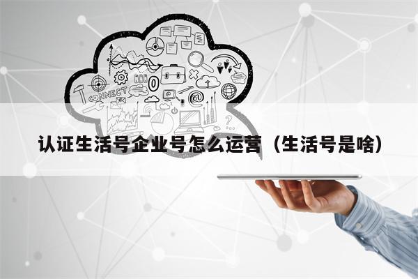 认证生活号企业号怎么运营（生活号是啥）