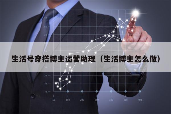 生活号穿搭博主运营助理（生活博主怎么做）