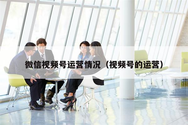 微信视频号运营情况（视频号的运营）