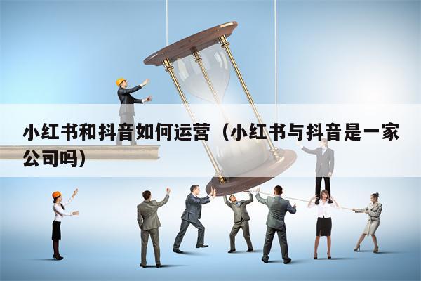 小红书和抖音如何运营（小红书与抖音是一家公司吗）