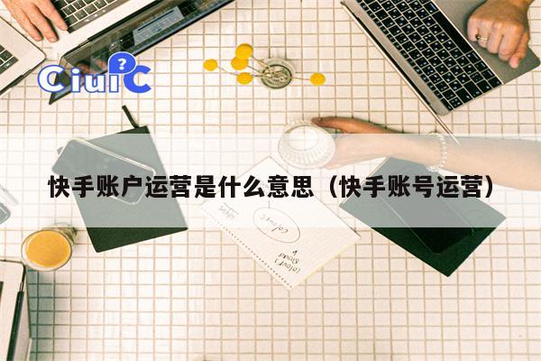 快手账户运营是什么意思（快手账号运营）