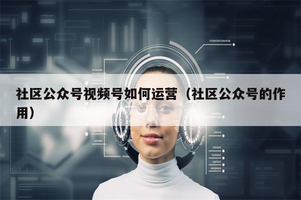 社区公众号视频号如何运营（社区公众号的作用）