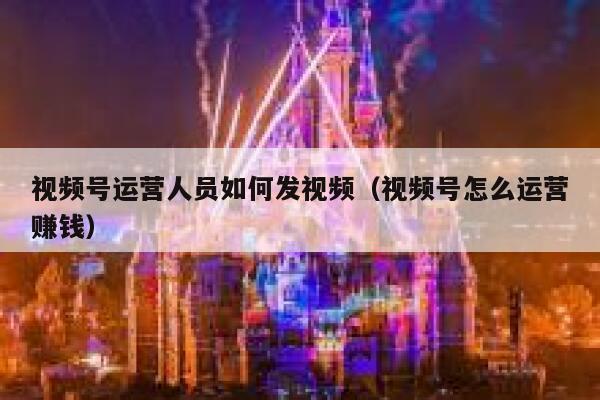 视频号运营人员如何发视频（视频号怎么运营赚钱）