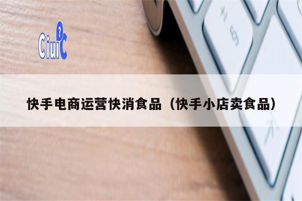 快手电商运营快消食品（快手小店卖食品）