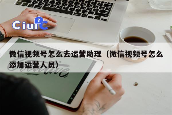 微信视频号怎么去运营助理（微信视频号怎么添加运营人员）