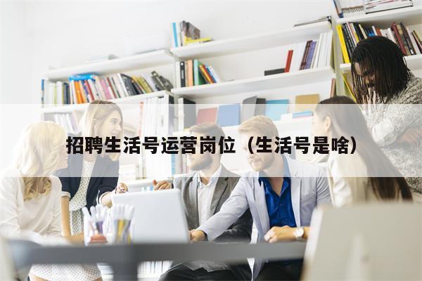 招聘生活号运营岗位（生活号是啥）