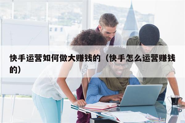 快手运营如何做大赚钱的（快手怎么运营赚钱的）