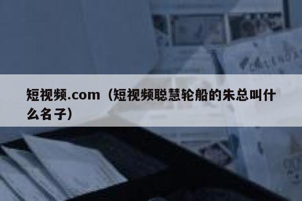 短视频.com（短视频聪慧轮船的朱总叫什么名子）