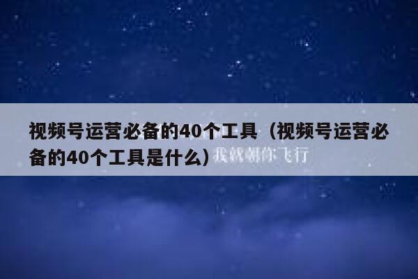 视频号运营必备的40个工具（视频号运营必备的40个工具是什么）
