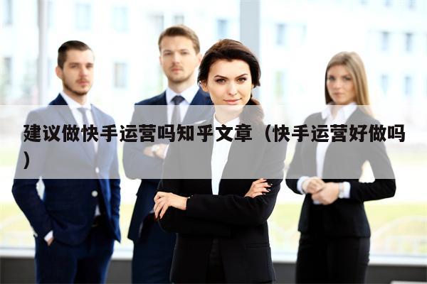 建议做快手运营吗知乎文章（快手运营好做吗）