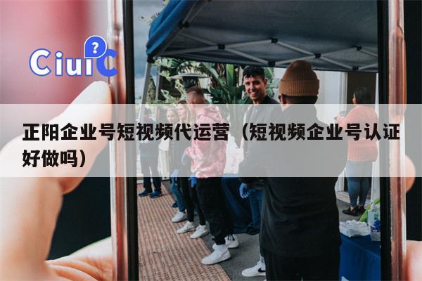 正阳企业号短视频代运营（短视频企业号认证好做吗）