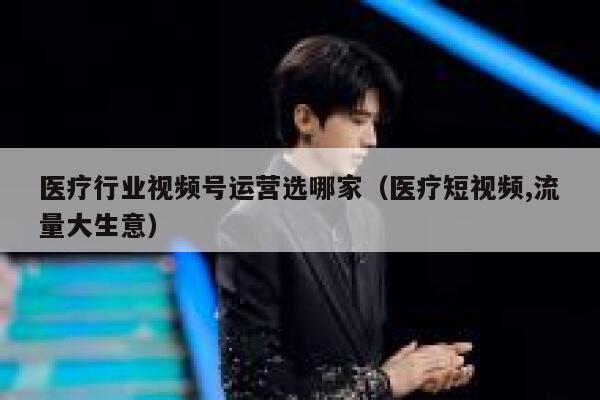 医疗行业视频号运营选哪家（医疗短视频,流量大生意）